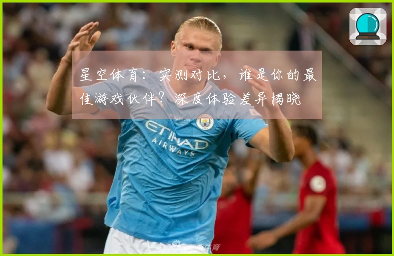 星空体育：实测对比，谁是你的最佳游戏伙伴？深度体验差异揭晓