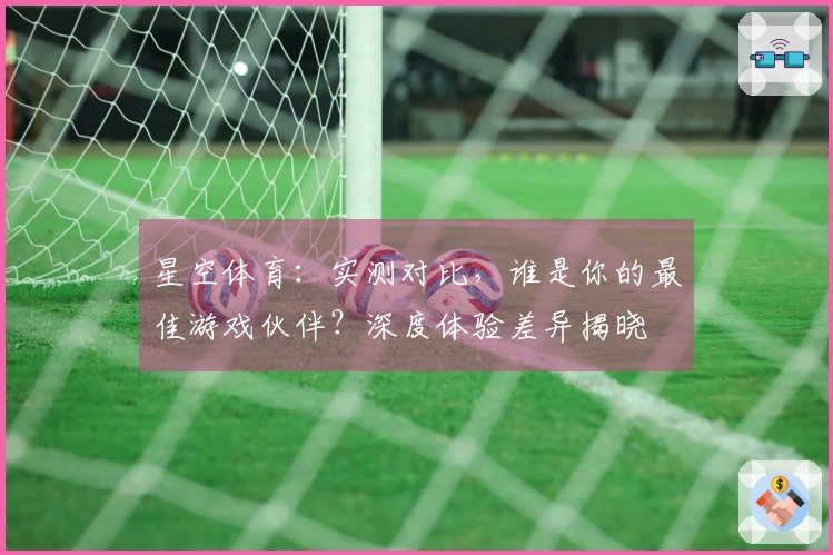 星空体育：实测对比，谁是你的最佳游戏伙伴？深度体验差异揭晓