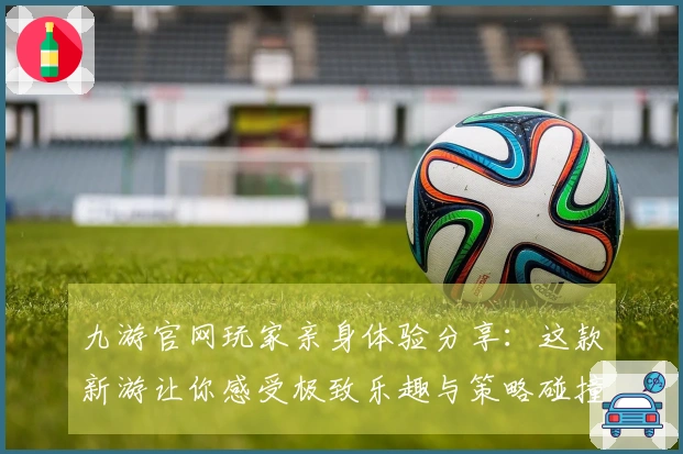 九游官网玩家亲身体验分享：这款新游让你感受极致乐趣与策略碰撞！